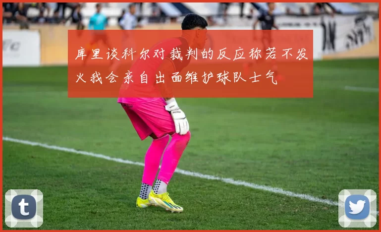 库里谈科尔对裁判的反应称若不发火我会亲自出面维护球队士气