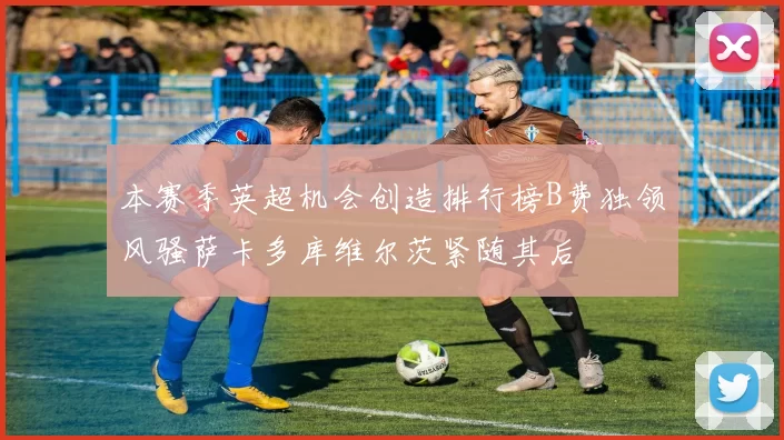 本赛季英超机会创造排行榜B费独领风骚萨卡多库维尔茨紧随其后
