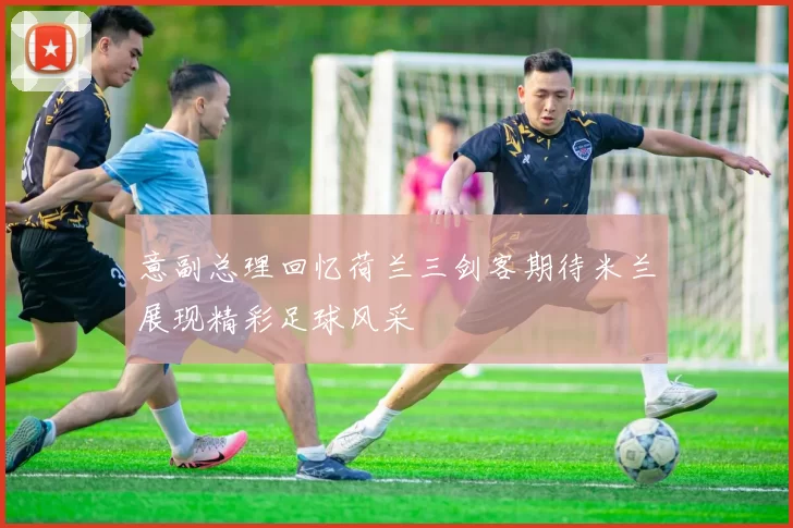 意副总理回忆荷兰三剑客期待米兰展现精彩足球风采
