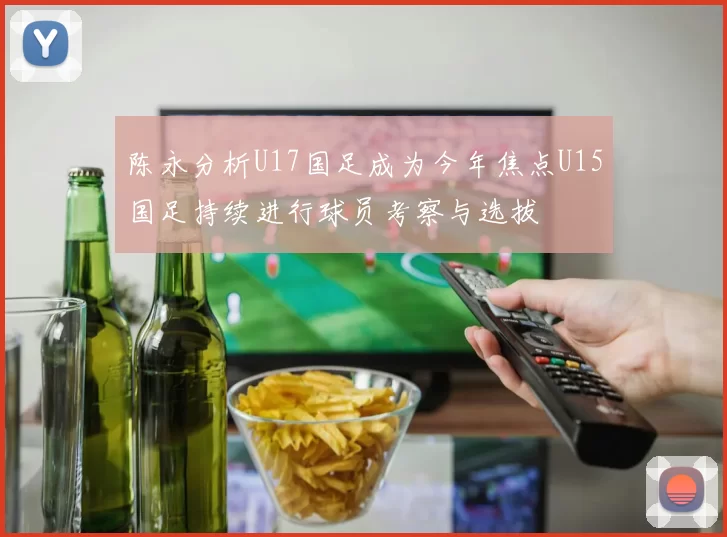 陈永分析U17国足成为今年焦点U15国足持续进行球员考察与选拔